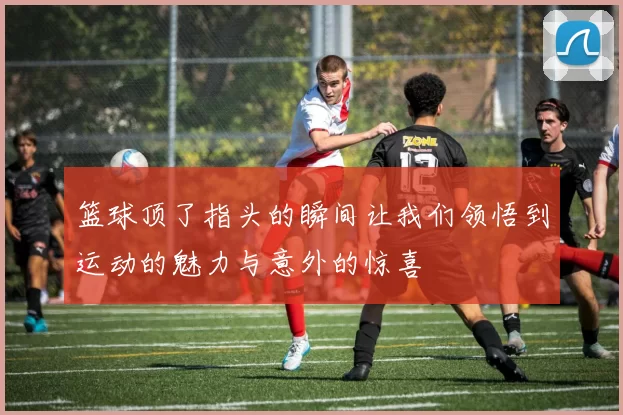 篮球顶了指头的瞬间让我们领悟到运动的魅力与意外的惊喜