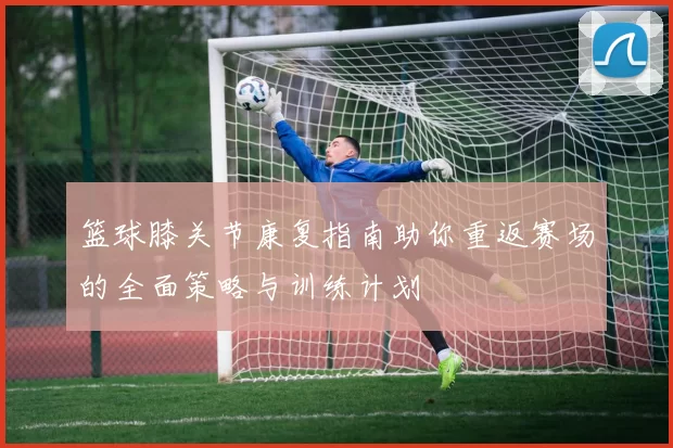 篮球膝关节康复指南助你重返赛场的全面策略与训练计划