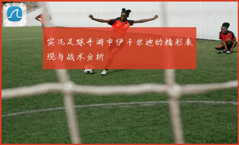 实况足球手游中伊卡尔迪的精彩表现与战术分析