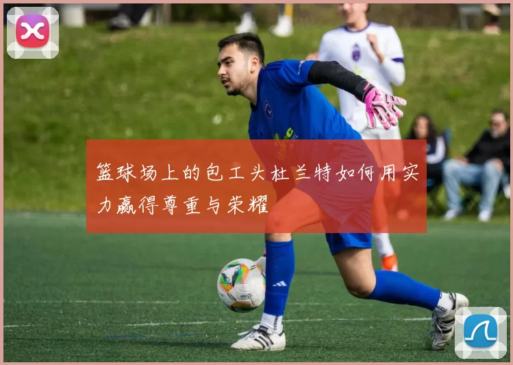 篮球场上的包工头杜兰特如何用实力赢得尊重与荣耀