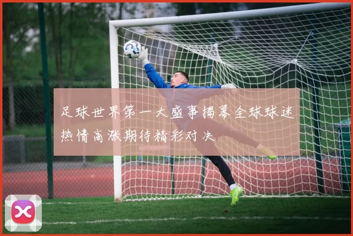足球世界第一大盛事揭幕全球球迷热情高涨期待精彩对决